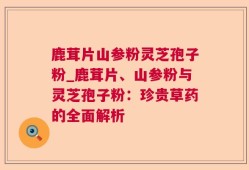 鹿茸片山参粉灵芝孢子粉_鹿茸片、山参粉与灵芝孢子粉：珍贵草药的全面解析