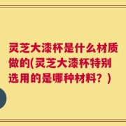 灵芝大漆杯是什么材质做的(灵芝大漆杯特别选用的是哪种材料？)
