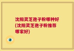 沈阳灵芝孢子粉哪种好(沈阳灵芝孢子粉推荐哪家好)