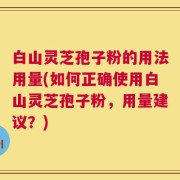 白山灵芝孢子粉的用法用量(如何正确使用白山灵芝孢子粉，用量建议？)