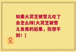 如果火灵芝被雪儿吃了会怎么样(火灵芝被雪儿食用的后果，你想不到！)