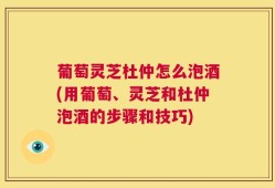葡萄灵芝杜仲怎么泡酒(用葡萄、灵芝和杜仲泡酒的步骤和技巧)