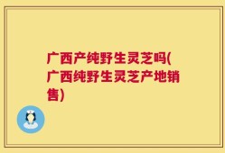 广西产纯野生灵芝吗(广西纯野生灵芝产地销售)