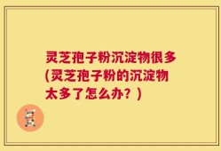 灵芝孢子粉沉淀物很多(灵芝孢子粉的沉淀物太多了怎么办？)
