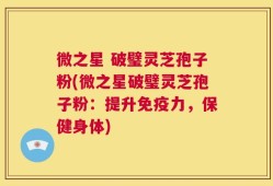 微之星 破璧灵芝孢子粉(微之星破璧灵芝孢子粉：提升免疫力，保健身体)