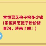 索恒灵芝孢子粉多少钱(索恒灵芝孢子粉价格查询，速来了解！)