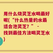 用什么烧灵芝水喝最好呢(“什么热量的水最适合泡灵芝？” - 找到最佳方法喝灵芝水)