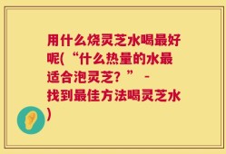 用什么烧灵芝水喝最好呢(“什么热量的水最适合泡灵芝？” - 找到最佳方法喝灵芝水)