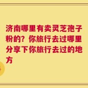 济南哪里有卖灵芝孢子粉的？你旅行去过哪里分享下你旅行去过的地方