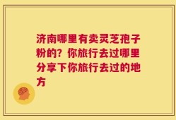 济南哪里有卖灵芝孢子粉的？你旅行去过哪里分享下你旅行去过的地方
