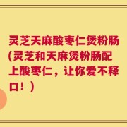 灵芝天麻酸枣仁煲粉肠(灵芝和天麻煲粉肠配上酸枣仁，让你爱不释口！)