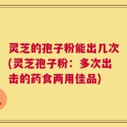 灵芝的孢子粉能出几次(灵芝孢子粉：多次出击的药食两用佳品)