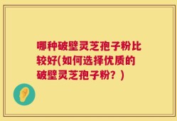 哪种破壁灵芝孢子粉比较好(如何选择优质的破壁灵芝孢子粉？)