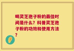 喝灵芝孢子粉的最佳时间是什么？科普灵芝孢子粉的功效和使用方法？