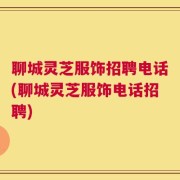 聊城灵芝服饰招聘电话(聊城灵芝服饰电话招聘)