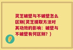 灵芝破壁与不破壁怎么区别(灵芝提取方法对其功效的影响：破壁与不破壁有何区别？)