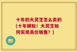 十年的大灵芝怎么卖的(十年耕耘！大灵芝如何实现高价销售？)