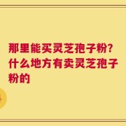 那里能买灵芝孢子粉？什么地方有卖灵芝孢子粉的