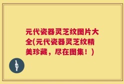 元代瓷器灵芝纹图片大全(元代瓷器灵芝纹精美珍藏，尽在图集！)