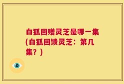 白狐回赠灵芝是哪一集(白狐回馈灵芝：第几集？)