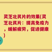 灵芝北芪片的效果(灵芝北芪片：提高免疫力，缓解疲劳，促进健康)