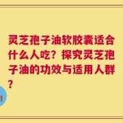 灵芝孢子油软胶囊适合什么人吃？探究灵芝孢子油的功效与适用人群？