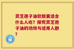 灵芝孢子油软胶囊适合什么人吃？探究灵芝孢子油的功效与适用人群？