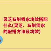 灵芝石斛煮水功效搭配什么(灵芝、石斛煲水的配搭方法及功效)