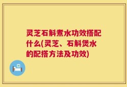 灵芝石斛煮水功效搭配什么(灵芝、石斛煲水的配搭方法及功效)