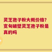 灵芝孢子粉大概价格？宽甸破壁灵芝孢子粉是真的吗