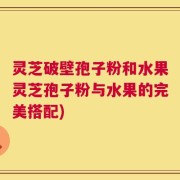 灵芝破壁孢子粉和水果灵芝孢子粉与水果的完美搭配)