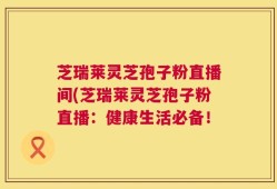 芝瑞莱灵芝孢子粉直播间(芝瑞莱灵芝孢子粉直播：健康生活必备！