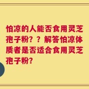 怕凉的人能否食用灵芝孢子粉？？解答怕凉体质者是否适合食用灵芝孢子粉？
