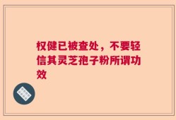 权健已被查处，不要轻信其灵芝孢子粉所谓功效