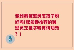张如泰破壁灵芝孢子粉好吗(张如泰推荐的破壁灵芝孢子粉有何功效？)