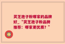 灵芝孢子粉哪家的品牌好_“灵芝孢子粉品牌推荐：哪家更优质？”