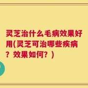 灵芝治什么毛病效果好用(灵芝可治哪些疾病？效果如何？)