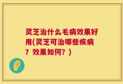 灵芝治什么毛病效果好用(灵芝可治哪些疾病？效果如何？)