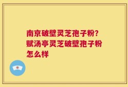 南京破壁灵芝孢子粉？赋汤亭灵芝破壁孢子粉怎么样
