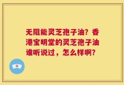 无阻能灵芝孢子油？香港宝明堂的灵芝孢子油谁听说过，怎么样啊？