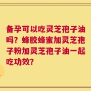 备孕可以吃灵芝孢子油吗？蜂胶蜂蜜加灵芝孢子粉加灵芝孢子油一起吃功效？