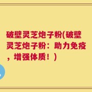 破壁灵芝炮子粉(破壁灵芝炮子粉：助力免疫，增强体质！)