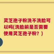 灵芝孢子粉洗不洗脸可以吗(洗脸前是否需要使用灵芝孢子粉？)