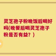 灵芝孢子粉晚饭后喝好吗(晚餐后喝灵芝孢子粉是否有益？)