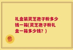 礼盒装灵芝孢子粉多少钱一箱(灵芝孢子粉礼盒一箱多少钱？)