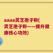 aaaa灵芝孢子粉(灵芝孢子粉——提升健康核心功效)