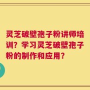 灵芝破壁孢子粉讲师培训？学习灵芝破壁孢子粉的制作和应用？