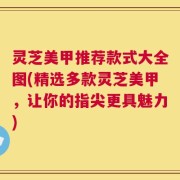 灵芝美甲推荐款式大全图(精选多款灵芝美甲，让你的指尖更具魅力)