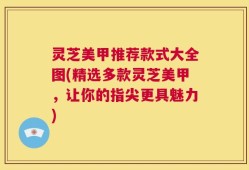 灵芝美甲推荐款式大全图(精选多款灵芝美甲，让你的指尖更具魅力)