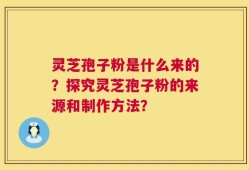 灵芝孢子粉是什么来的？探究灵芝孢子粉的来源和制作方法？